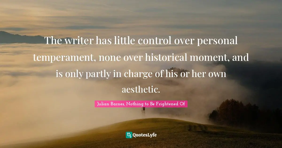 The writer has little control over personal temperament, none over historical moment, and is only partly in charge of his or her own aesthetic.