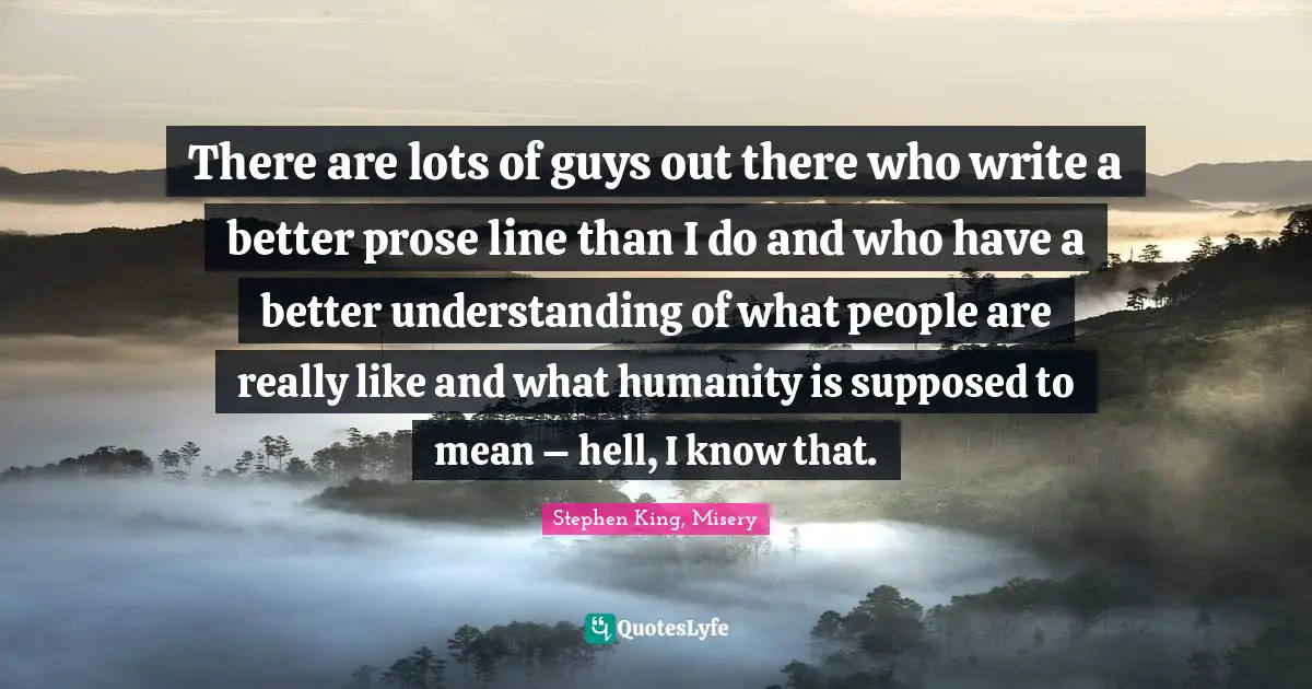 There are lots of guys out there who write a better prose line than I do and who have a better understanding of what people are really like and what humanity is supposed to mean – hell, I know that.