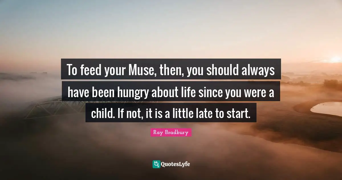 To feed your Muse, then, you should always have been hungry about life since you were a child. If not, it is a little late to start.