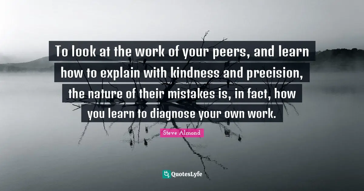 To look at the work of your peers, and learn how to explain with kindness and precision, the nature of their mistakes is, in fact, how you learn to diagnose your own work.