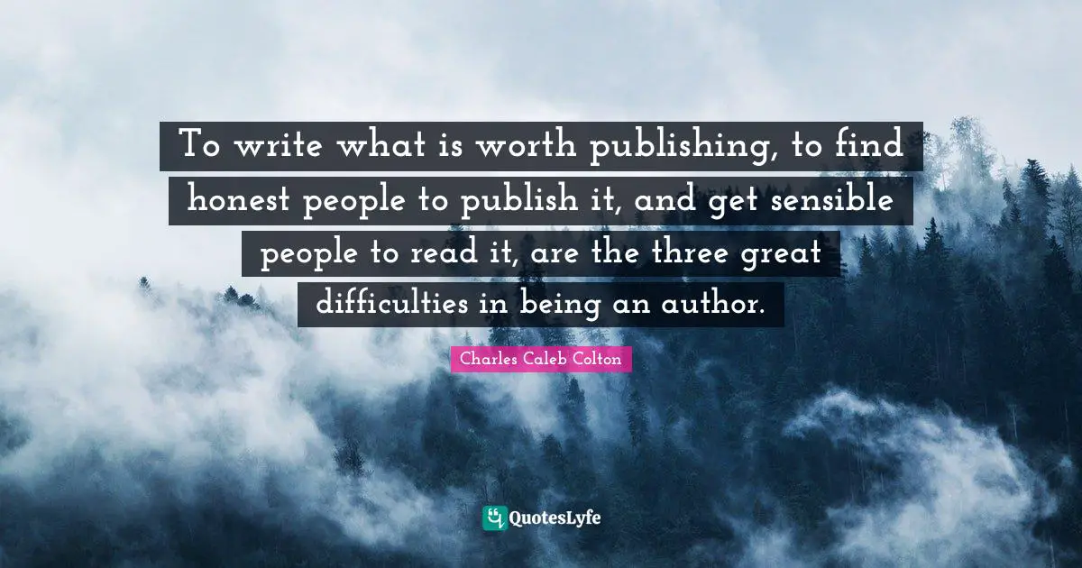 To write what is worth publishing, to find honest people to publish it, and get sensible people to read it, are the three great difficulties in being an author.