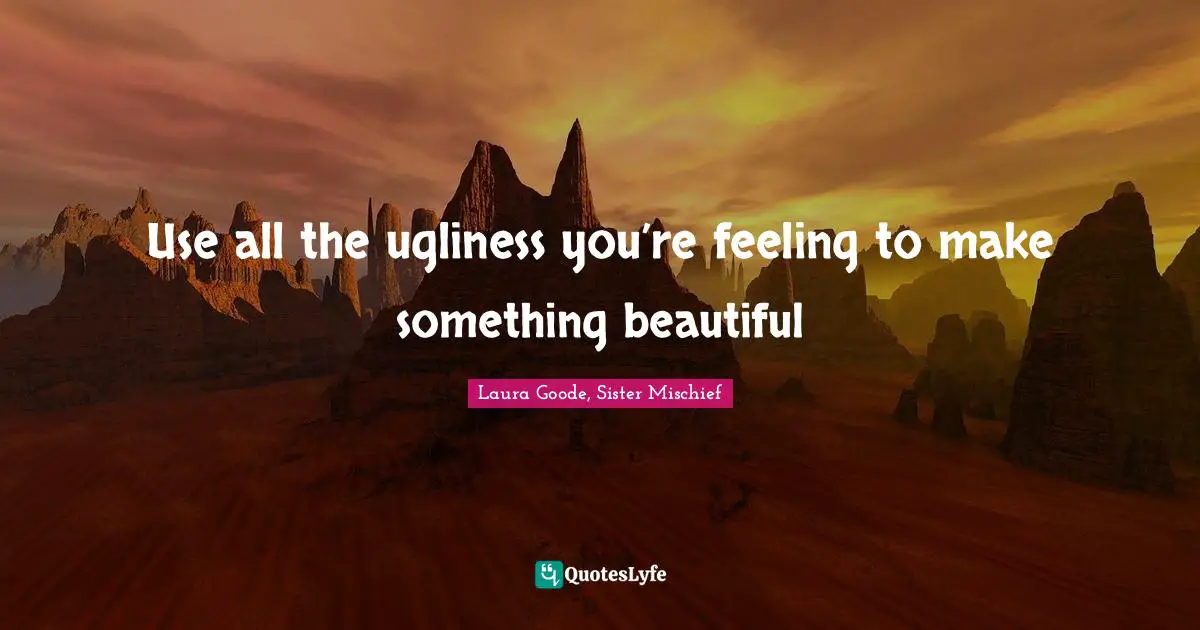 Use all the ugliness you’re feeling to make something beautiful