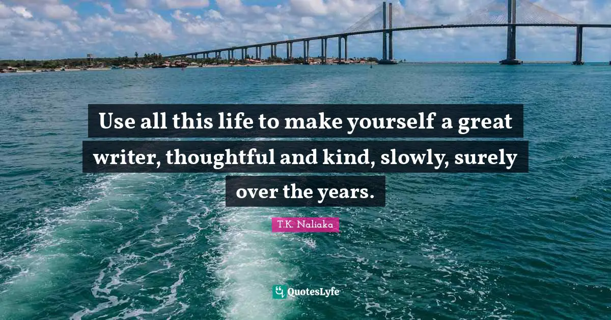 Use all this life to make yourself a great writer, thoughtful and kind, slowly, surely over the years.