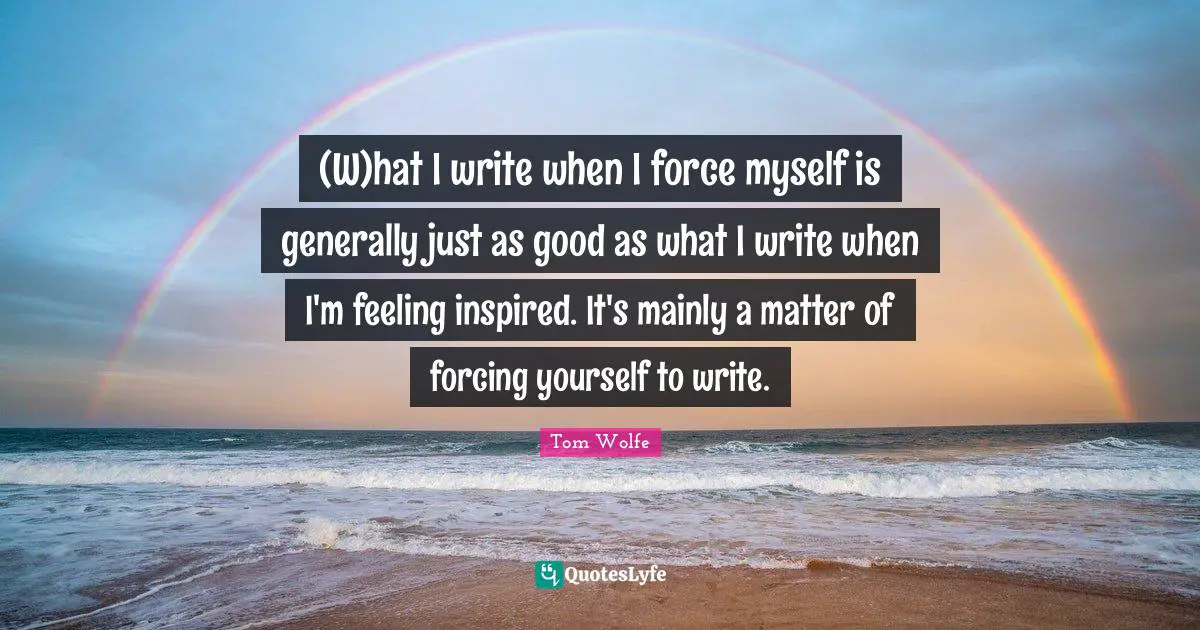 (W)hat I write when I force myself is generally just as good as what I write when I'm feeling inspired. It's mainly a matter of forcing yourself to write.