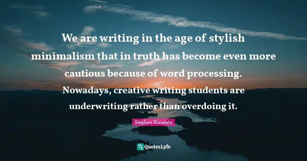 We are writing in the age of stylish minimalism that in truth has become even more cautious because of word processing. Nowadays, creative writing students are underwriting rather than overdoing it.