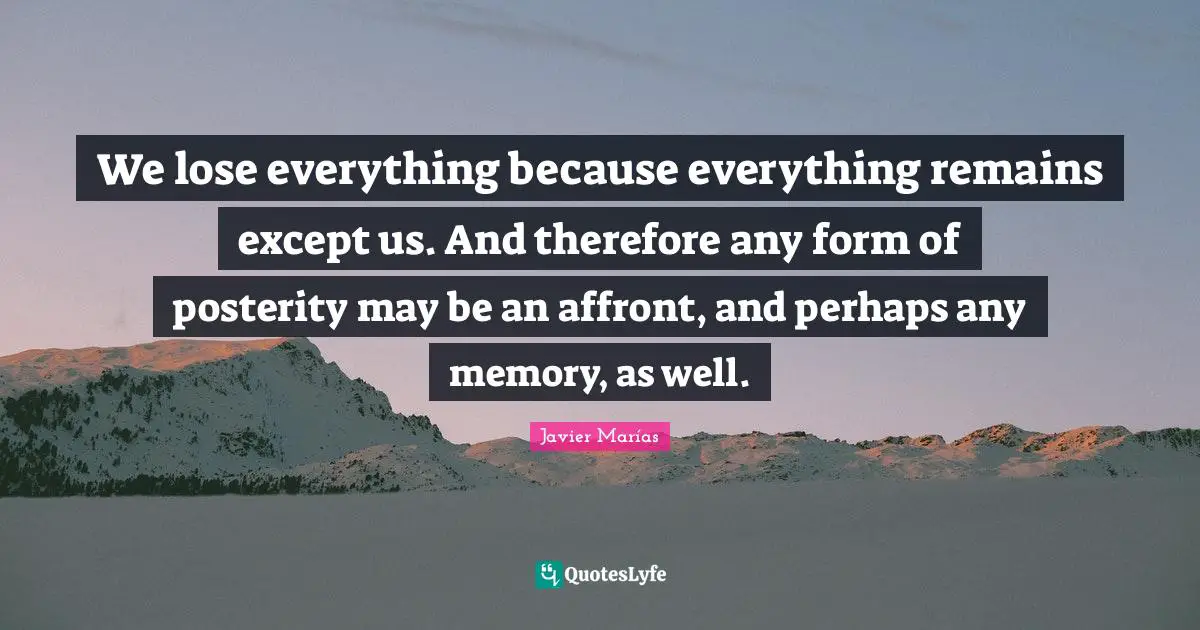 We lose everything because everything remains except us. And therefore any form of posterity may be an affront, and perhaps any memory, as well.