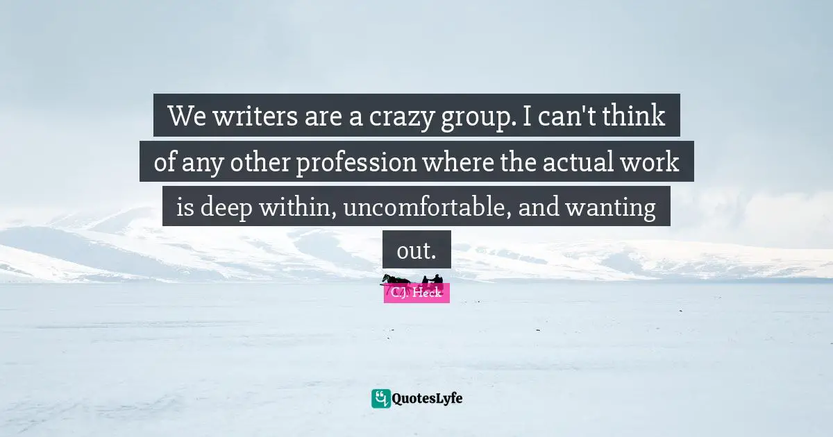We writers are a crazy group. I can't think of any other profession where the actual work is deep within, uncomfortable, and wanting out.