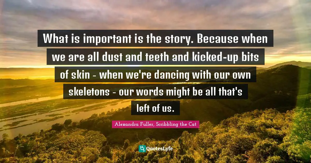 What is important is the story. Because when we are all dust and teeth and kicked-up bits of skin - when we're dancing with our own skeletons - our words might be all that's left of us.