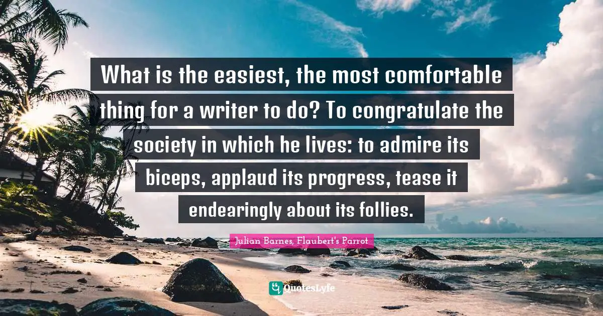 What is the easiest, the most comfortable thing for a writer to do? To congratulate the society in which he lives: to admire its biceps, applaud its progress, tease it endearingly about its follies.