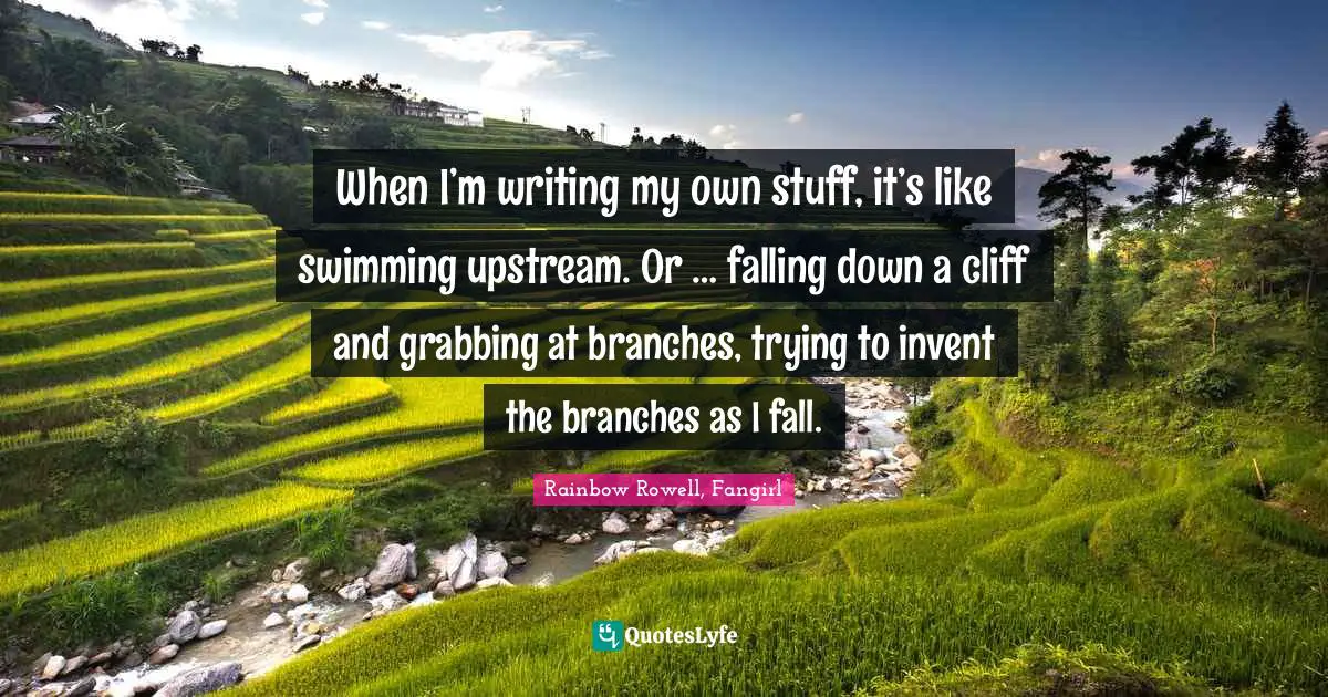 When I’m writing my own stuff, it’s like swimming upstream. Or … falling down a cliff and grabbing at branches, trying to invent the branches as I fall.