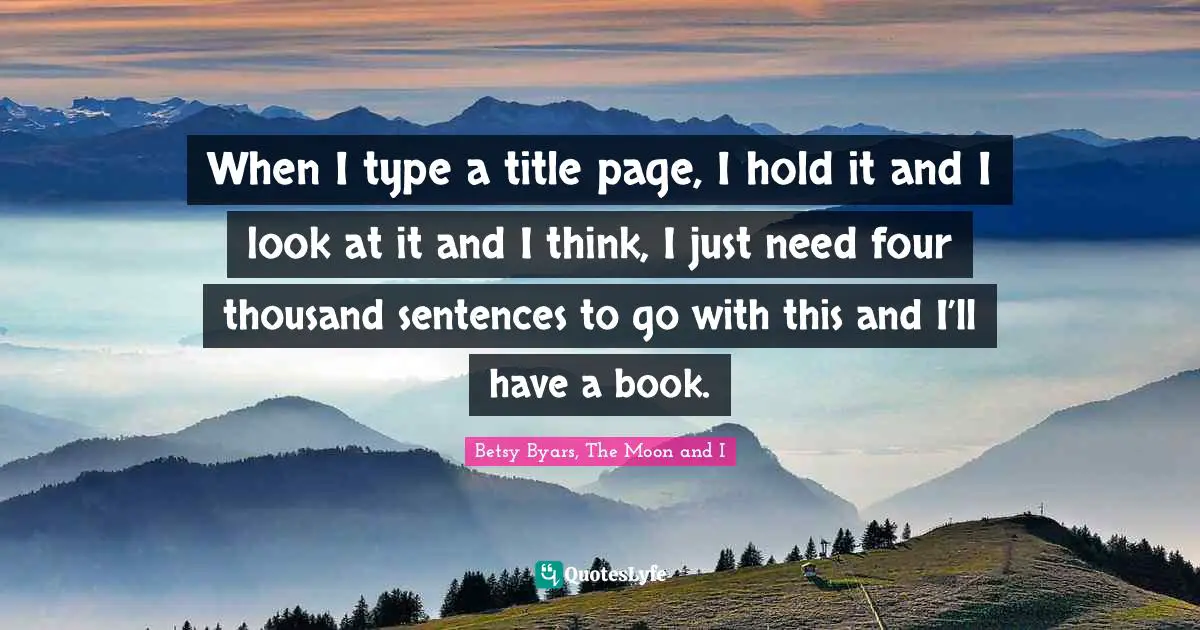 When I type a title page, I hold it and I look at it and I think, I just need four thousand sentences to go with this and I’ll have a book.