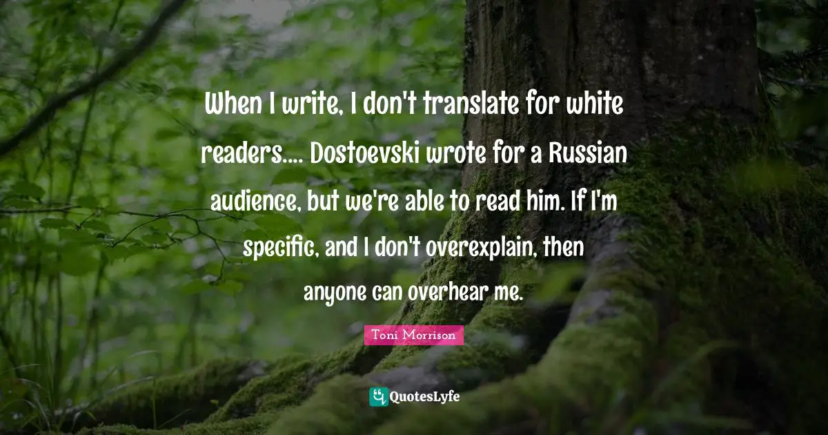 When I write, I don't translate for white readers.... Dostoevski wrote for a Russian audience, but we're able to read him. If I'm specific, and I don't overexplain, then anyone can overhear me.
