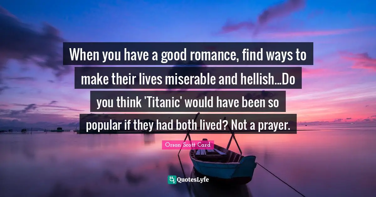 When you have a good romance, find ways to make their lives miserable and hellish...Do you think 'Titanic' would have been so popular if they had both lived? Not a prayer.