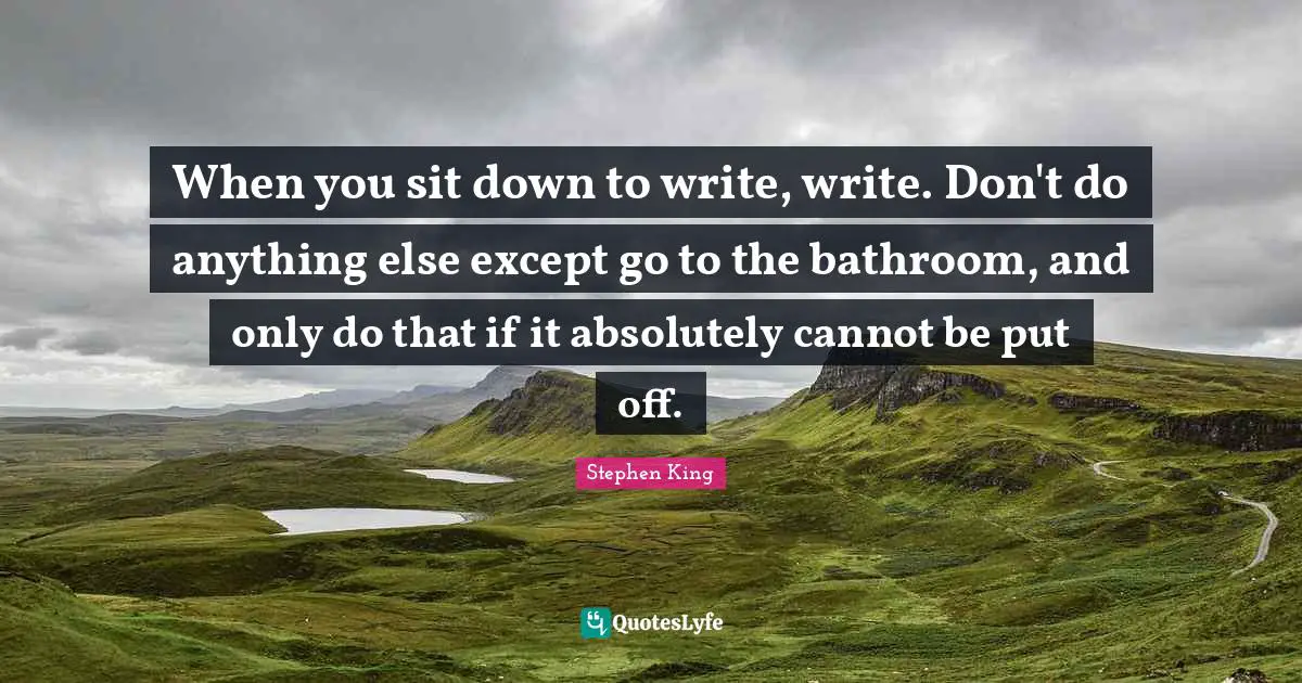 When you sit down to write, write. Don't do anything else except go to the bathroom, and only do that if it absolutely cannot be put off.