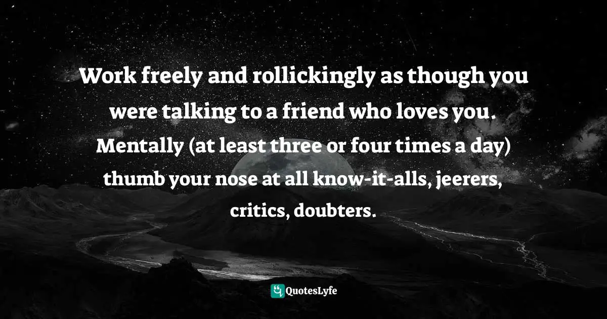 Work freely and rollickingly as though you were talking to a friend who loves you. Mentally (at least three or four times a day) thumb your nose at all know-it-alls, jeerers, critics, doubters.