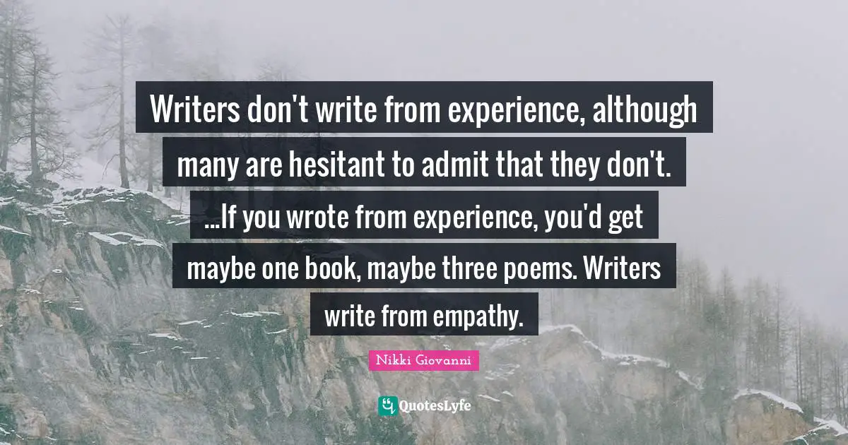 Writers don't write from experience, although many are hesitant to admit that they don't. ...If you wrote from experience, you'd get maybe one book, maybe three poems. Writers write from empathy.