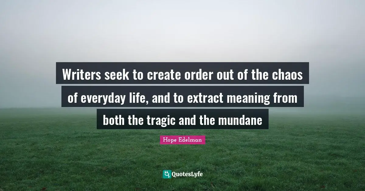 Writers seek to create order out of the chaos of everyday life, and to extract meaning from both the tragic and the mundane