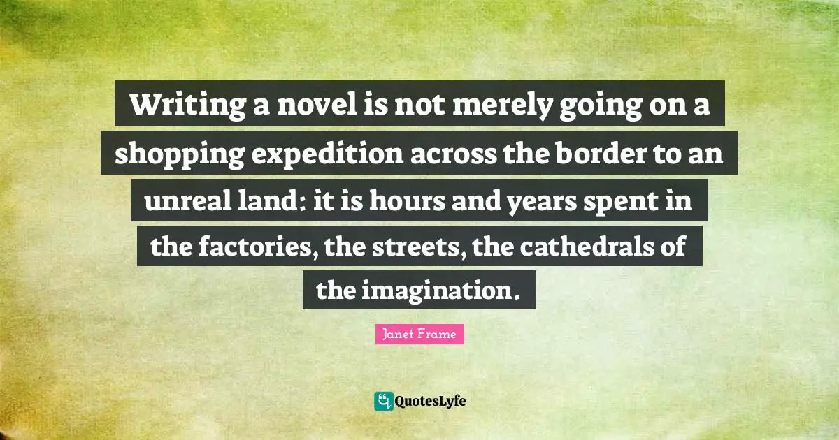 Imagination Writing Quotes: "Writing a novel is not merely going on a shopping expedition across the border to an unreal land: it is hours and years spent in the factories, the streets, the cathedrals of the imagination."