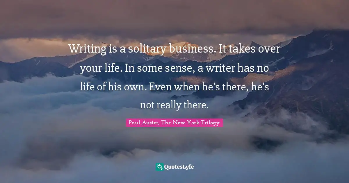 Writing is a solitary business. It takes over your life. In some sense, a writer has no life of his own. Even when he’s there, he’s not really there.