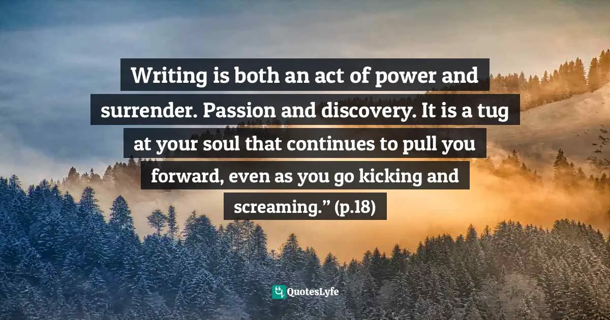 Writing is both an act of power and surrender. Passion and discovery. It is a tug at your soul that continues to pull you forward, even as you go kicking and screaming.” (p.18)