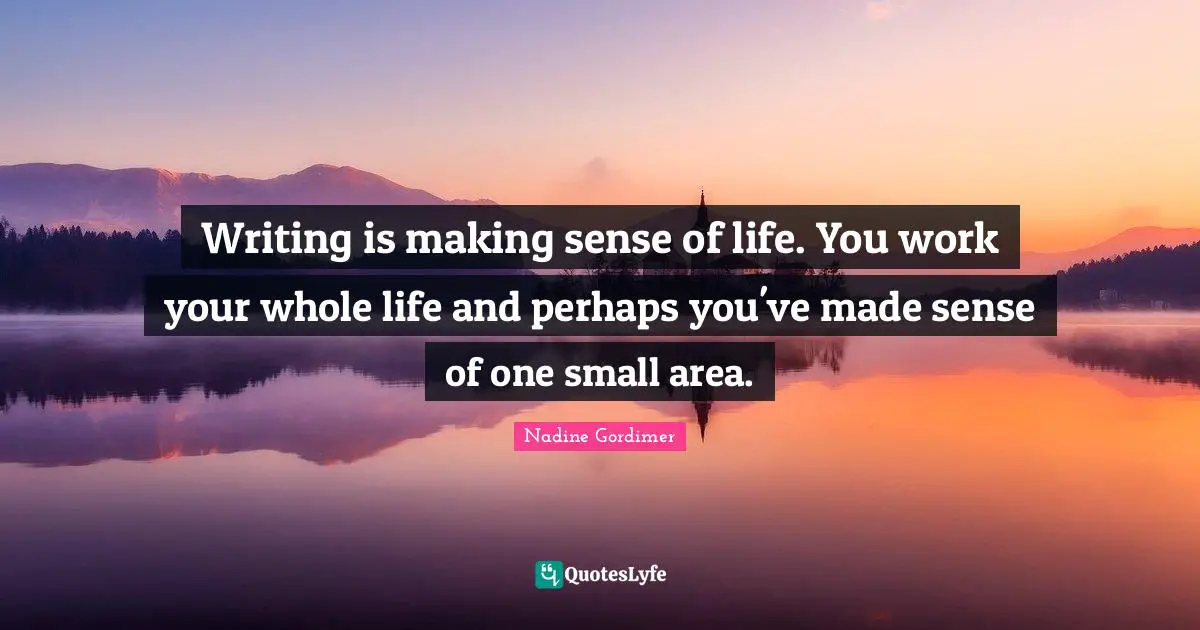 Writing is making sense of life. You work your whole life and perhaps you've made sense of one small area.