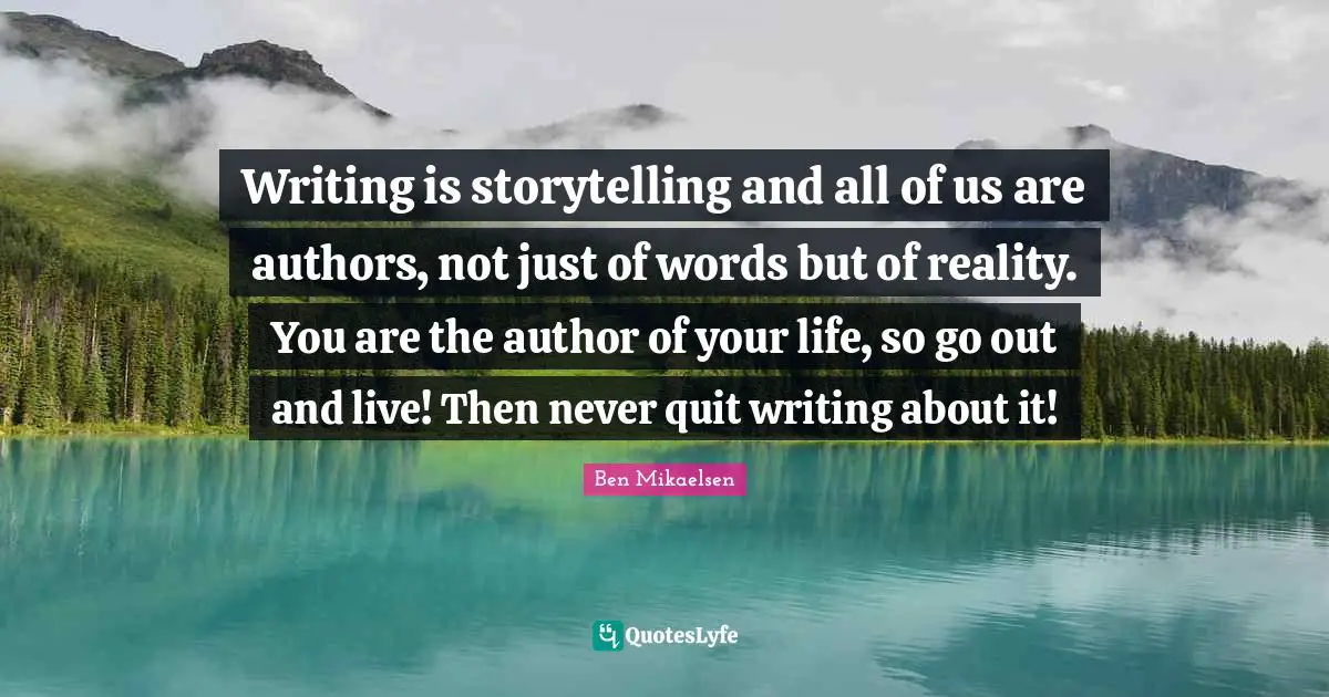 Writing is storytelling and all of us are authors, not just of words but of reality. You are the author of your life, so go out and live! Then never quit writing about it!