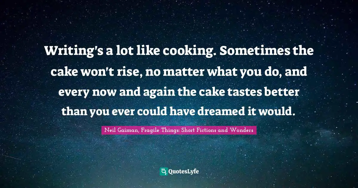 Writing's a lot like cooking. Sometimes the cake won't rise, no matter what you do, and every now and again the cake tastes better than you ever could have dreamed it would.