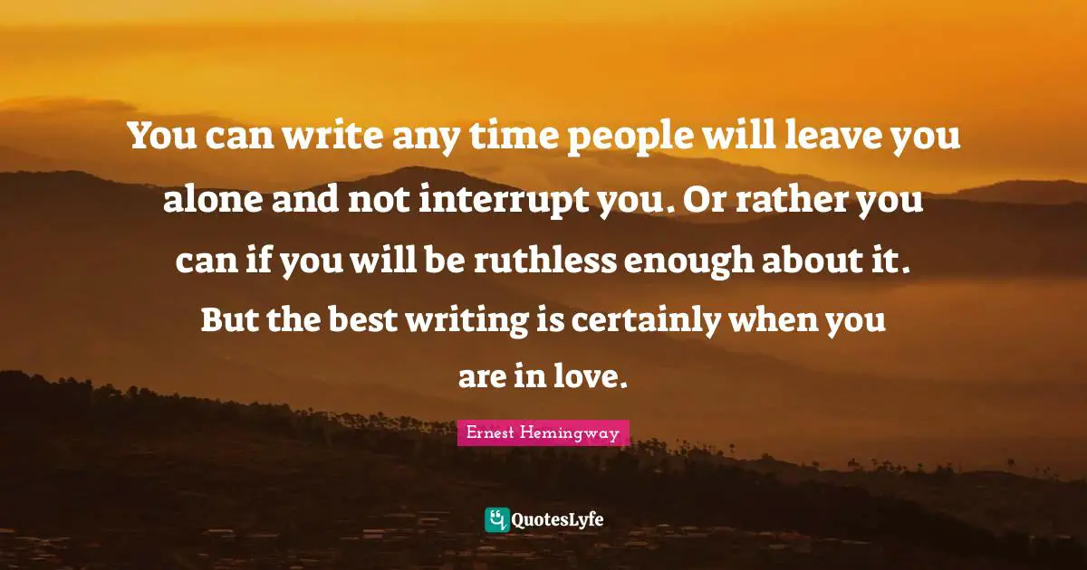 You can write any time people will leave you alone and not interrupt you. Or rather you can if you will be ruthless enough about it. But the best writing is certainly when you are in love.