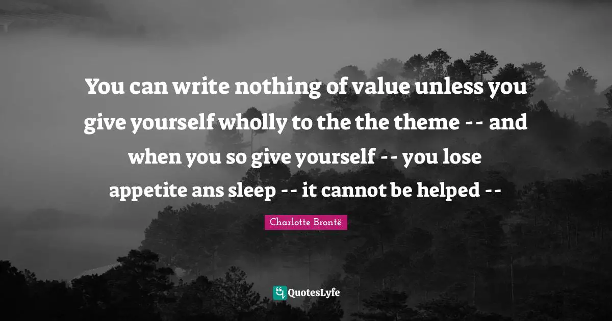 You can write nothing of value unless you give yourself wholly to the the theme -- and when you so give yourself -- you lose appetite ans sleep -- it cannot be helped --