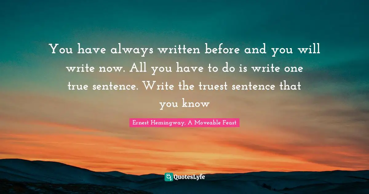 Ernest Hemingway, A Moveable Feast Quotes: You have always written before and you will write now. All you have to do is write one true sentence. Write the truest sentence that you know