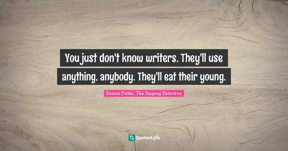 You just don't know writers. They'll use anything, anybody. They'll eat their young.