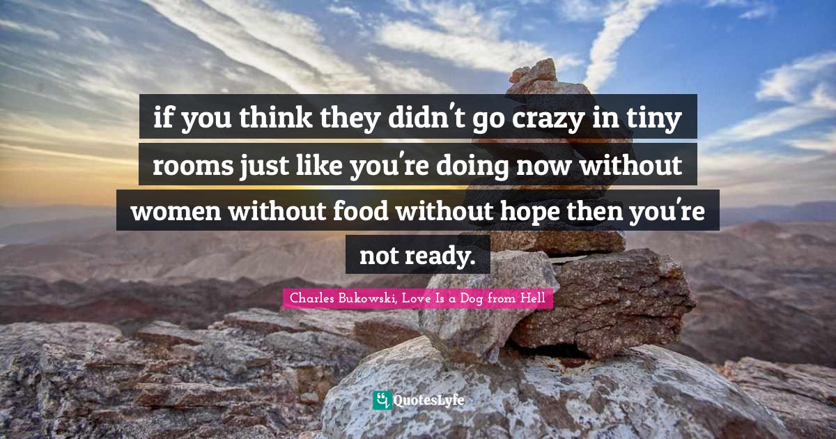 if you think they didn't go crazy in tiny rooms just like you're doing now without women without food without hope then you're not ready.