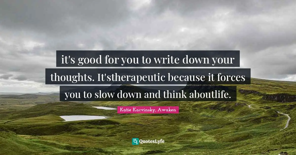 it's good for you to write down your thoughts. It'stherapeutic because it forces you to slow down and think aboutlife.