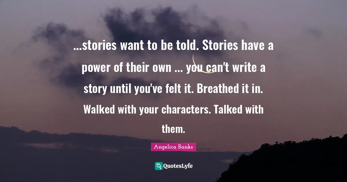 ...stories want to be told. Stories have a power of their own ... you can't write a story until you've felt it. Breathed it in. Walked with your characters. Talked with them.