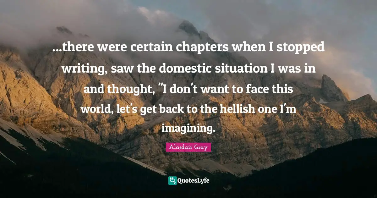 ...there were certain chapters when I stopped writing, saw the domestic situation I was in and thought, "I don't want to face this world, let's get back to the hellish one I'm imagining.