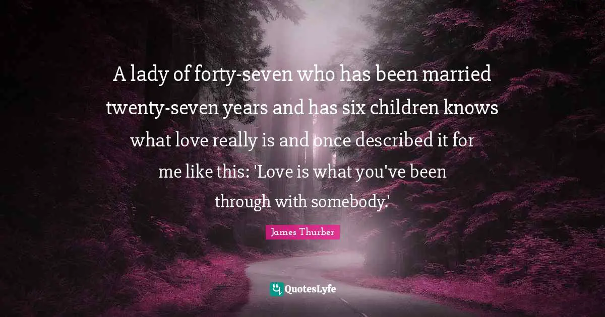A lady of forty-seven who has been married twenty-seven years and has six children knows what love really is and once described it for me like this: 'Love is what you've been through with somebody.'
