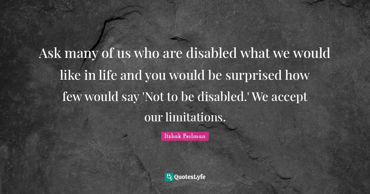 Ask many of us who are disabled what we would like in life and you would be surprised how few would say 'Not to be disabled.' We accept our limitations.
