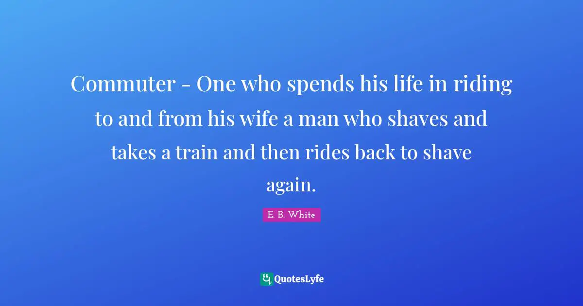 Commuter - One who spends his life in riding to and from his wife a man who shaves and takes a train and then rides back to shave again.
