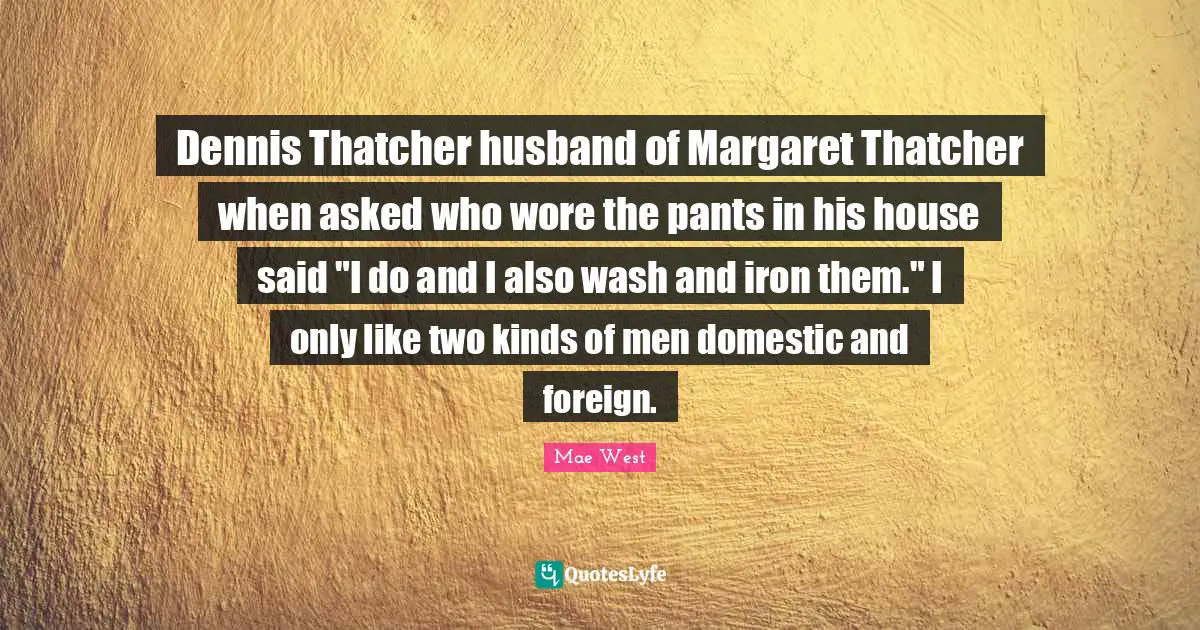 Dennis Thatcher husband of Margaret Thatcher when asked who wore the pants in his house said "I do and I also wash and iron them." I only like two kinds of men domestic and foreign.