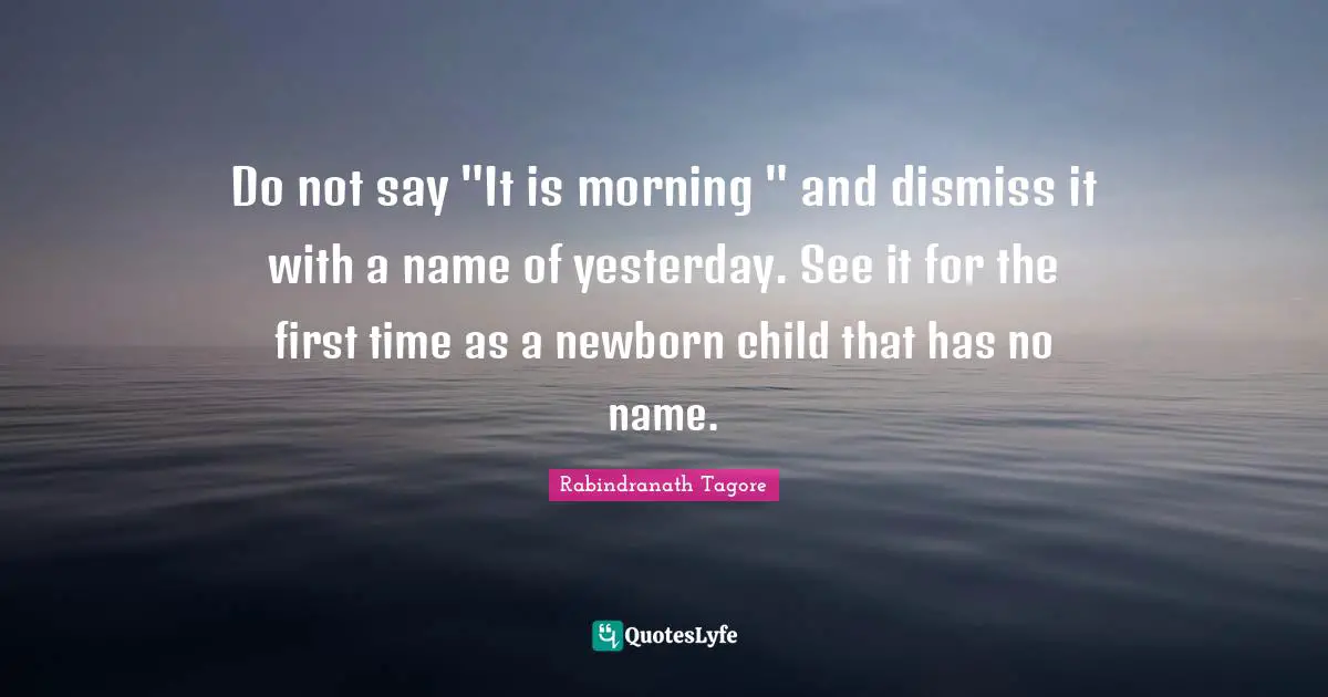Do not say "It is morning " and dismiss it with a name of yesterday. See it for the first time as a newborn child that has no name.