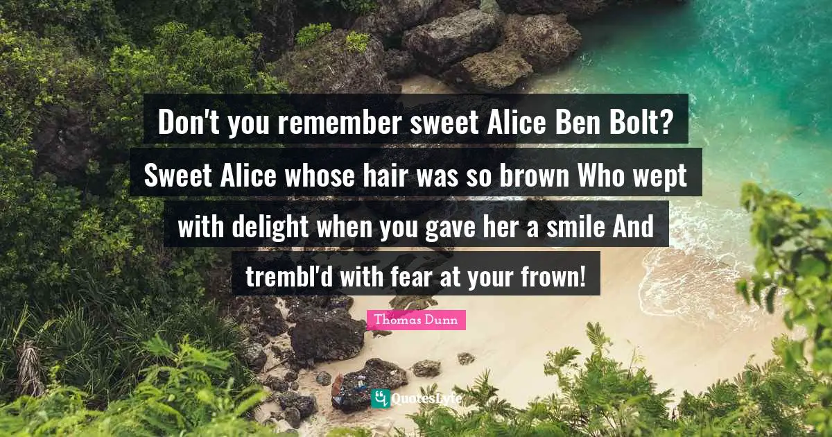 Don't you remember sweet Alice Ben Bolt? Sweet Alice whose hair was so brown Who wept with delight when you gave her a smile And trembl'd with fear at your frown!