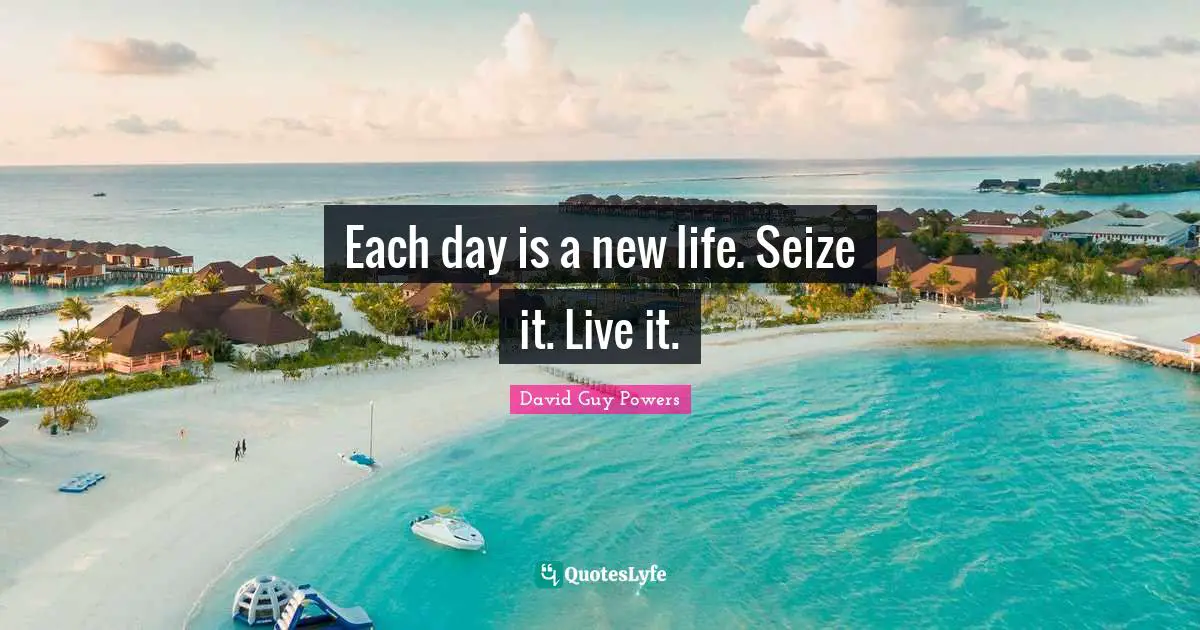 Each day is a new life. Seize it. Live it.