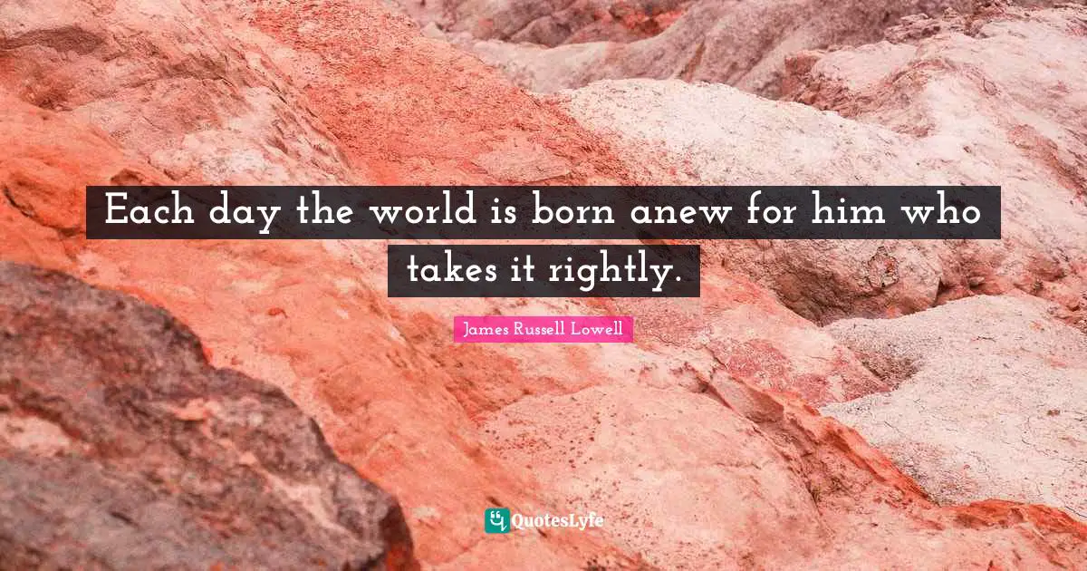 Each day the world is born anew for him who takes it rightly.