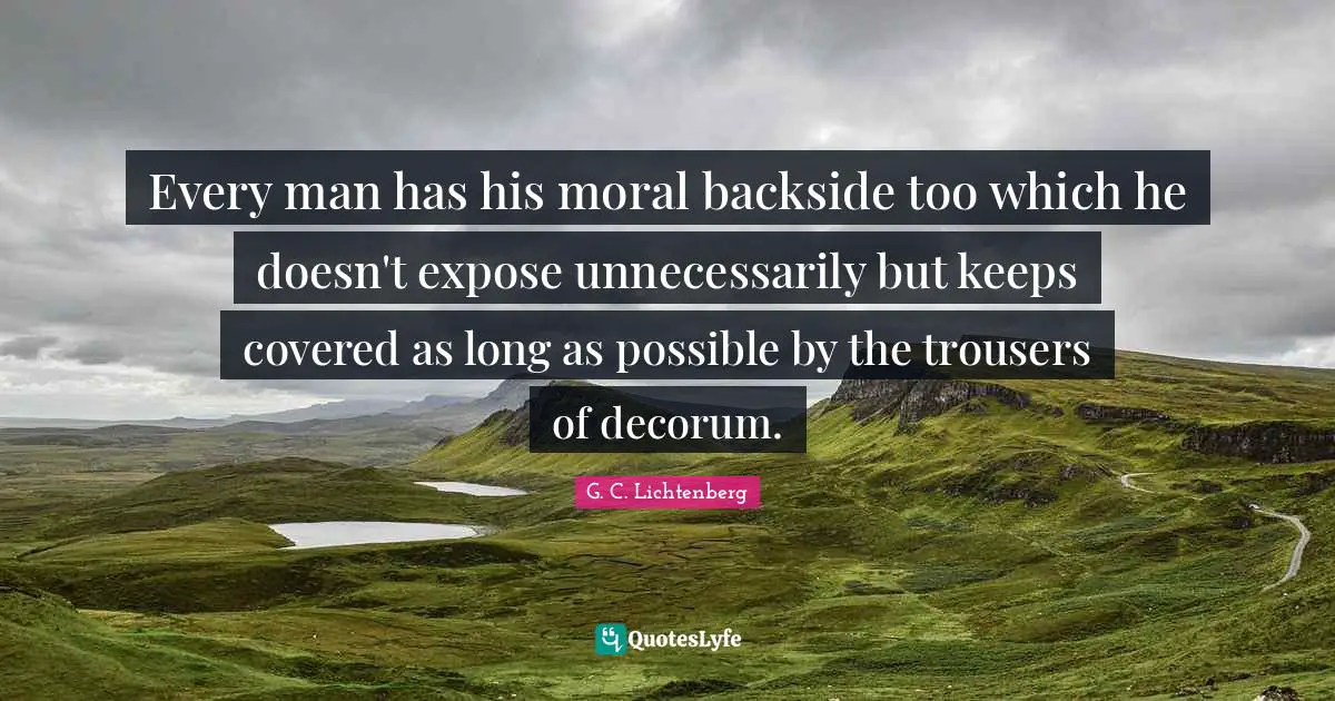 Every man has his moral backside too which he doesn't expose unnecessarily but keeps covered as long as possible by the trousers of decorum.