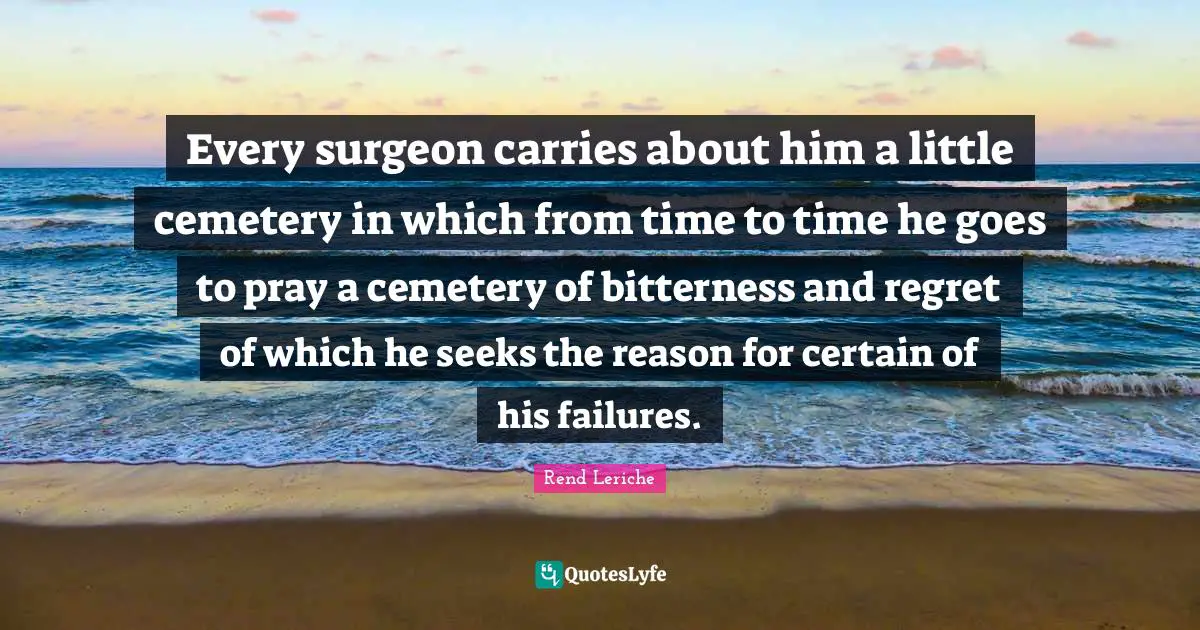 Every surgeon carries about him a little cemetery in which from time to time he goes to pray a cemetery of bitterness and regret of which he seeks the reason for certain of his failures.