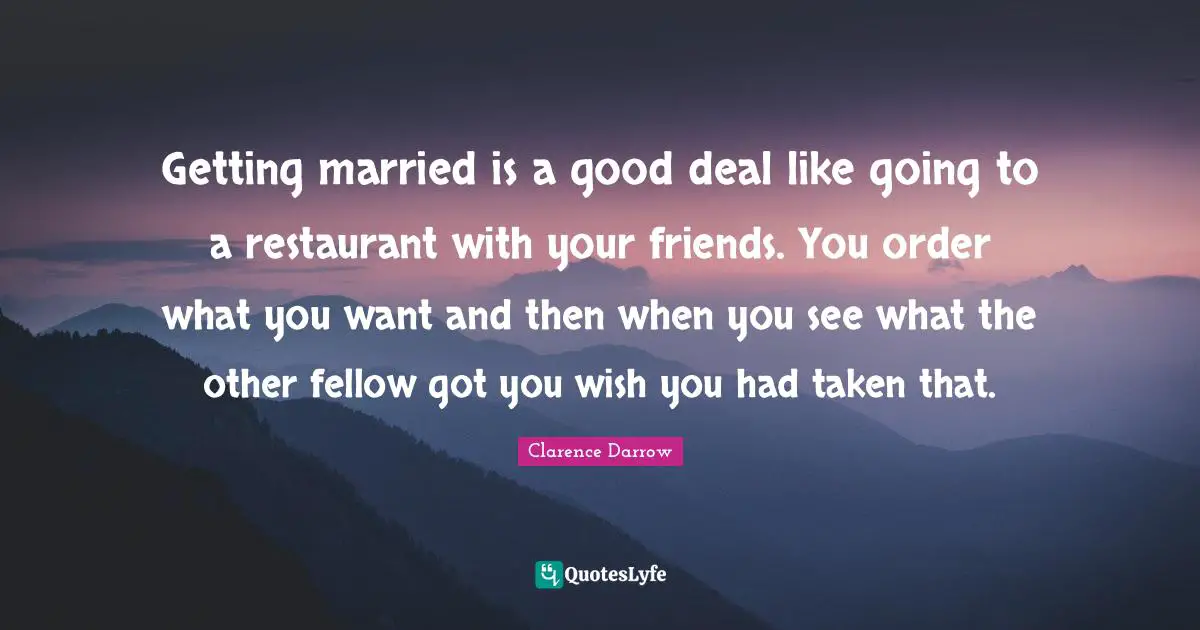 Getting married is a good deal like going to a restaurant with your friends. You order what you want and then when you see what the other fellow got you wish you had taken that.