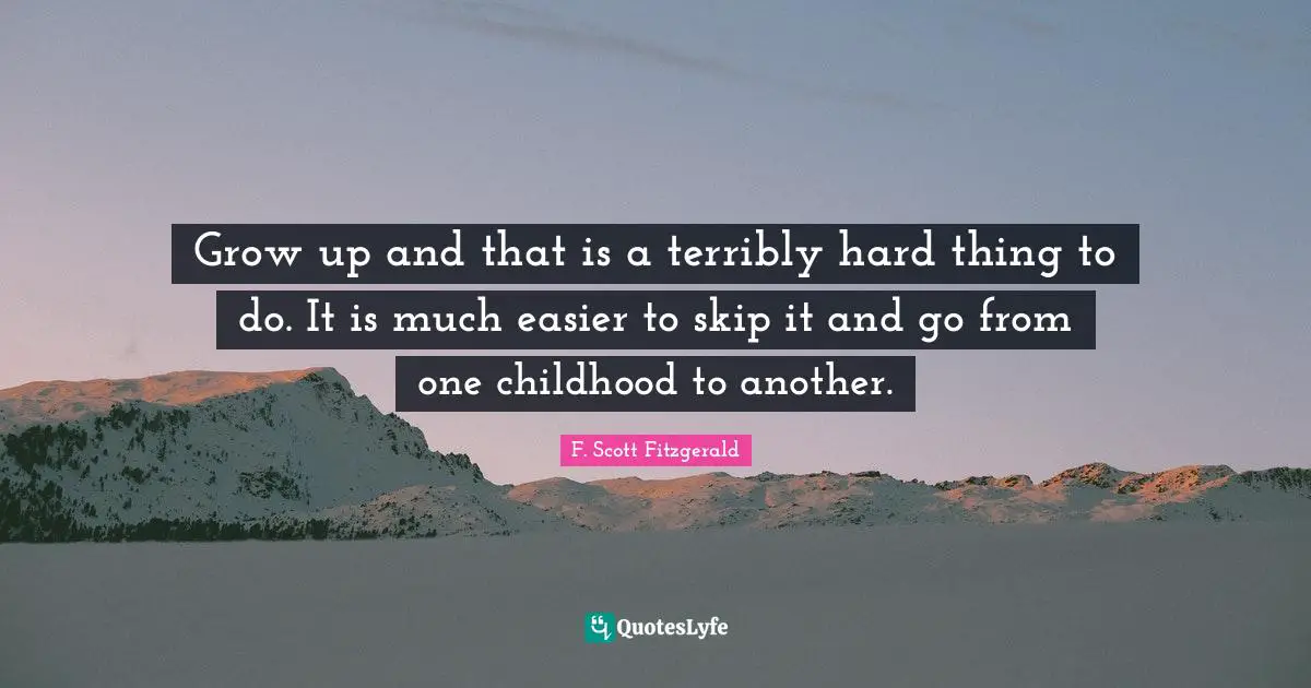 Grow up and that is a terribly hard thing to do. It is much easier to skip it and go from one childhood to another.