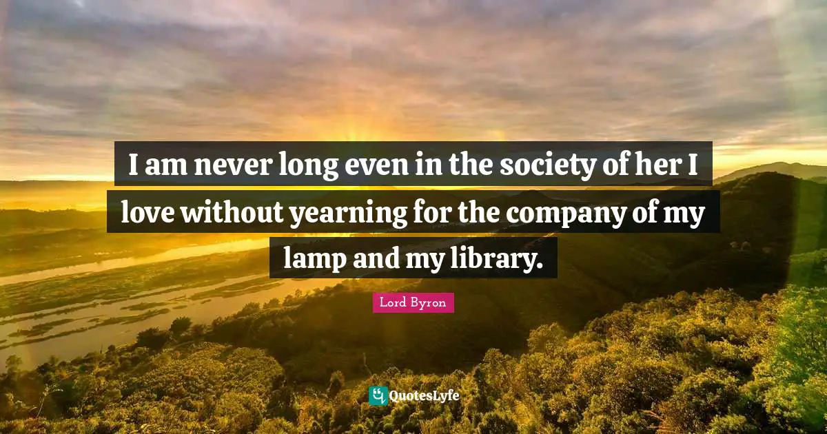 I am never long even in the society of her I love without yearning for the company of my lamp and my library.