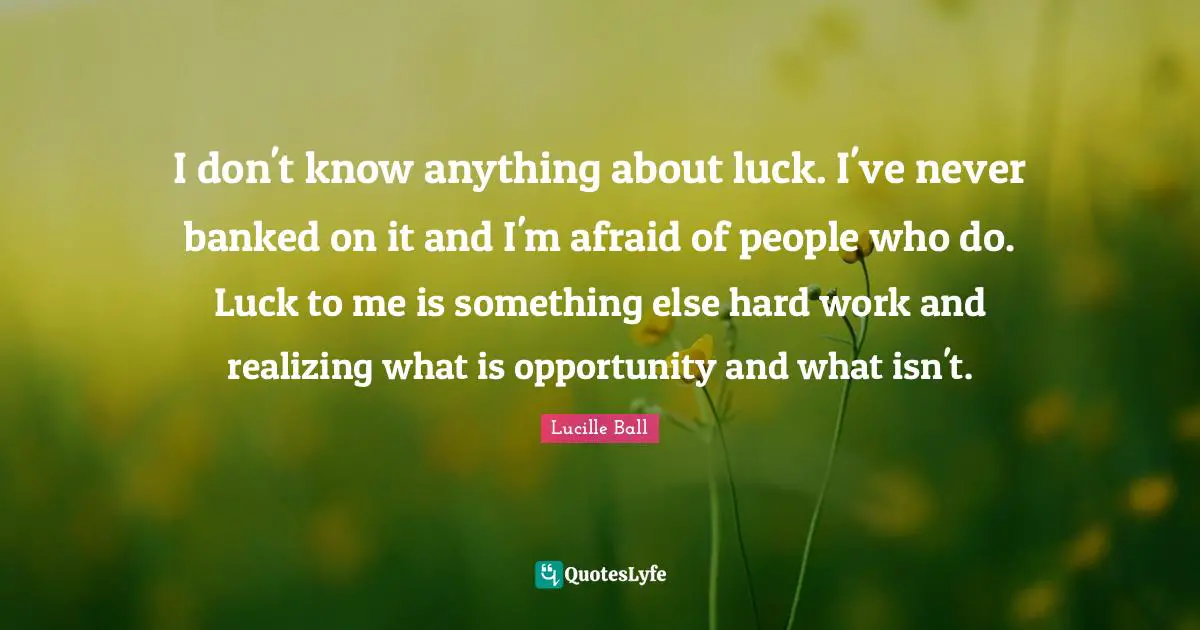 Lucille Ball Quotes: "I don't know anything about luck. I've never banked on it and I'm afraid of people who do. Luck to me is something else hard work and realizing what is opportunity and what isn't."