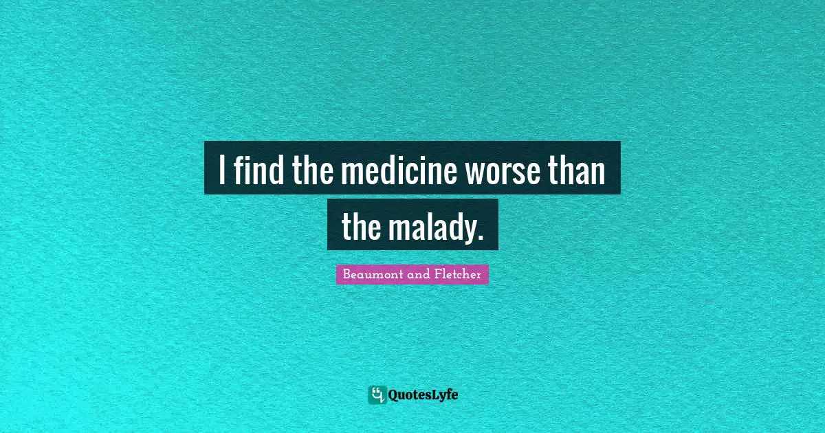 I find the medicine worse than the malady.